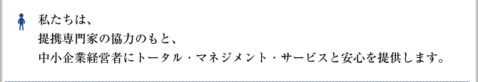 私たちは、提携専門家の協力のもと、中小企業経営者にトータル・マネジメント・サービスと安心を提供します。