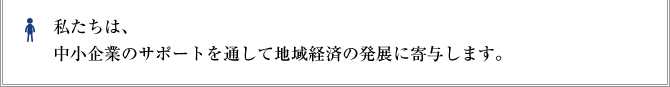 私たちは、中小企業のサポートを通して地域経済の発展に寄与します。